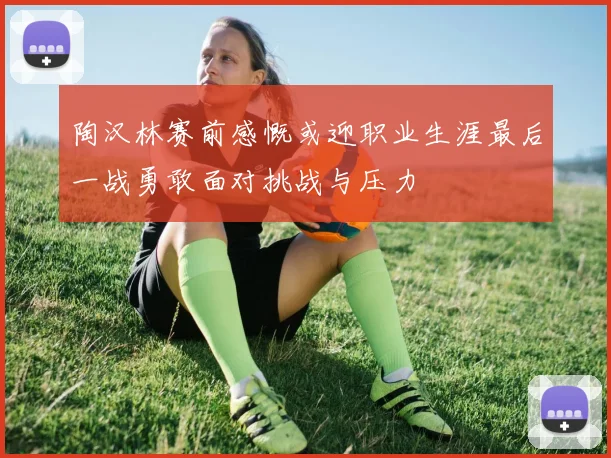 陶汉林赛前感慨或迎职业生涯最后一战勇敢面对挑战与压力